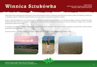 - 13 -
Winnica Sztukówka
Leszek Szczęch
Glinik Średni, gmina Frysztak, powiat strzyżowski
Założona w 2009, powierzchnia 0,93 ha
Leszek Szczęch, Glinik Średni 140, 38-130 Frysztak
tel. kom. 605 539 422, e-mail: leszek.szczech@me.com
Właścicielem Winnicy Sztukówka jest Leszek Szczęch, który po kilkunastoletnim pobycie na Mazowszu zdecydował się na powrót z rodziną na Podkarpacie. Wybór padł
na Sztukówkę, część wsi - Glinik Średni w gminie Frysztak, na uroczym wzgórzu ze wspaniałymi widokami na okolicę.
Winnica o obecnej powierzchni ok. 1 ha usytuowana jest na południowym zboczu o średnim nachyleniu ok. 10%. Pierwsze nasadzenia, wykonane w Święto Pracy 2009,
obejmują kilka odmian typowo przerobowych, zarówno na wina białe, jak i czerwone. Planowane kategorie win: stołowe i jakościowe, z biegiem czasu i wzrostem
doświadczenia także wina musujące.
W przypadku powodzenia w uprawie i produkcji wina planowane są dalsze nasadzenia oraz budowa winiarni. W przyszłości planowane jest również założenie
gospodarstwa agroturystycznego.
Uprawiane odmiany: Leon Millot, Marechal Foch, Regent, Rondo, Hibernal, Johanniter, Ortega, Siegerrebe, Seyval Blanc, Solaris.
 
