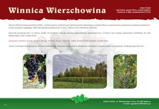 -
- 14 -
Winnica Wierzchowina powstała w 2006 r., położona jest w malowniczym rejonie powiatu dębickiego w pobliżu Pilzna, na skrzyżowaniu pradawnych szlaków handlowych,
z dala od gwaru miejskiego. Obecnie zajmuje powierzchnię 10 arów. Gleba na tym terenie jest gliniasta.
Obecnie produkuję wino na własny użytek. W przyszłości planuję otworzyć gospodarstwo agroturystyczne, w którym wino byłoby doskonałym dodatkiem do mile
spędzonego czasu i wypoczynku.
Uprawiane odmiany: Rondo, Regent, Bianca, Hibernal, Sibera, Jutrzenka, Alden, Kristaly, Einset Seedless, Muskat biały.
Jestem Członkiem Stowarzyszenia Winiarzy Podkarpacia. Aktywnie biorę udział w szkoleniach winiarskich. Uczestniczyłem w programie „Podkarpackie winnice”.
Winnica Wierzchowina
Adam Gałat
Łęki Dolne, gmina Pilzno, powiat dębicki
Założona w 2006, powierzchnia 0,10 ha
Adam Gałat, ul. Wielopolska 141a, 39-200 Dębica
e-mail: agadam72@interia.pl
 