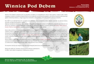 - 15 -
Winnica Pod Debem
Wacław Matłok
Dębica, powiat dębicki
Założona w 1990, powierzchnia 0,07 ha
Wacław Matłok, ul. Wielopolska 228, 39-200 Dębica
tel. kom. 502 636 575, e-mail: winnicapoddebem@tlen.pl
Winnica Pod Dębem położona jest na południe od Dębicy na wyrzeźbionym stromo stoku jednej z małych dolin. Płytko
zalegający wapienno-piaskowy łupek kamienny nie nadaje się na podstawę żyznej gleby, ale ubóstwo zasobów rekompensuje
głębia mineralnej świeżości. Z tego bogactwa minerałów czerpią krzewy winorośli potrzebne do życia składniki.
Rok 2009 to już dziewiętnaście lat, od kiedy pod rosnącym nad poddębicką doliną dębem pojawiły się pierwsze krzewy
winorośli i zaczęła się przygoda z winem.
Większe nasadzenia odmianami, które dziś stanowią podstawę większości winnic na Podkarpaciu, pojawiły się pod koniec lat
90-tych po spotkaniu z Panem Romanem Myśliwcem. Po pierwszych zbiorach z nowych odmian jak Rondo, Sibera, Bianca,
Muskat, Hibernal, Seyval Blanc, pojawiły się doświadczenia z winem z tych odmian.
Zbiory z kilku ostatnich lat pokazują zalety lokalizacji winnicy szczególnie w momentach przełomowych jak przymrozki wiosenne
i jesienne. Wiosna 2007 oraz wiosna 2009, to ostry przymrozek na całym Podkarpaciu, w winnicy straty spowodowane przez
temperaturę były znikome, również jesień 2007 to moment przymrozku październikowego, po którym po dwóch tygodniach
słonecznej pogody odbył się zbiór Bianci, Seyvala, Sibery i Hibernala (w drugiej połowie października). Owoce nie tylko nie
zostały uszkodzone przez przymrozek, ale osiągnęły wysoką dojrzałość (Seyval 13,8 p.a., Hibernal 14,5 p.a.) i bardzo dobrą
kwasowość.
Wiosna 2008 to z kolei znaczne powiększenie winnicy o kolejne odmiany Regent i Dornfelder. Pierwsze owoce z tych nasadzeń
pojawią się dopiero za trzy lata, ale czas szybko leci i wkrótce również z tych odmian wina będzie można spróbować i ocenić
czy dobroczynny wpływ opiekuńczego dębu objął również nowe odmiany.
W przyszłości planuje się osiągnąć jak najwyższą kategorię jakościową oraz sprzedaż wina.
Właściciel należy do członków Stowarzyszenia Winiarzy Podkarpacia.
W 2004 r. brał udział w programie „Podkarpacie winnice”.
 