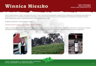- 17 -
Winnica Mieszko
Jolanta i Andrzej Ligęzka
Dębica, powiat dębicki
Założona w 2006, powierzchnia 0,15 ha
Jolanta i Andrzej Ligęzka, ul. Wielopolska 230b, 39-200 Dębica
tel. kom. 604 964 863, e-mail: tygrys_@autograf.pl
Winnica została założona w 2006 r. Jej powierzchnia wynosi 15 arów, planowane jest powiększenie o kolejne 20 arów. Zlokalizowana w południowej części Dębicy, na
wysokości 270 m n.p.m. w malowniczo położonej części Dębicy. Osłonę przeciwwiatrową stanowi las od wschodniej strony. W pobliżu nie ma zbiorników wodnych.
Winnica Mieszko leży na stoku o orientacji południowo-zachodniej (nachylenie ok. 30%).
Występuje tu gleba ilasta, z dużą zawartością wapnia.
Uprawiamy winorośl 14 odmian, głównie: Rondo, Regent i Seyval Blanc.
Należę do Stowarzyszenia Winiarzy Podkarpacia. Ukończyliśmy program pilotażowy „Podkarpackie winnice”. Regularnie uczestniczymy w szkoleniach winiarskich.
W przyszłości planujemy powiększyć winnicę. Każdego zainteresowanego uprawą winorośli oraz robieniem wina serdecznie zapraszamy do naszej winnicy.
 