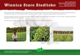 - 19 -
Winnica Stare Siedlisko
Grażyna i Ryszard Janda
Strażów, gmina Krasne, powiat rzeszowski
Założona w 2007, powierzchnia 0,41 ha
Borek Stary, gmina Tyczyn
Założona w 2008, powierzchnia 0,26 ha
Grażyna i Ryszard Janda, Borek Stary 179, 36-020 Tyczyn
tel. kom. 889 224 310, e-mail: ryszard.janda@op.pl
Właścicielem winnicy jest małżeństwo Grażyna i Ryszard Jandowie. Winnica składa się z dwóch plantacji: w Strażówie i w Borku Starym, położona na pięknym południowo-
zachodnim stoku, 220 m n.p.m. W winnicy tej (26 arów), rozpoczęto nasadzenia w 2008 r. Docelowo planuje się nasadzenie do powierzchni 1 ha.
Tutaj także znajduje się piwnica umieszczona pod naszym rodzinnym domem, stąd nazwa winnicy Stare Siedlisko. W tym też miejscu powstaje gospodarstwo
agroturystyczne, planowane otwarcie w 2010 r.
Uprawiane odmiany: Regent, Donfelder, Marechal Foch, Muskat Odeski, Griner Wertiner, Bianca, Seyval Blanc.
 