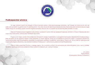 ---
Podkarpackie winnice
W ciągu ostatnich dwóch lat nastąpiły w Polsce znaczące zmiany, dotyczące krajowego winiarstwa. Jest nadzieja, że może się ono stać dla
wielu osób sposobem na godne życie. Po rejestracji winnic, trwa obecnie proces rejestracji produkcji winiarskiej. Wprawdzie przed winiarzami jeszcze ciągle
daleka droga do normalnej i przede wszystkim legalnej sprzedaży własnych win, to pojawiło się przynajmniej jakieś światełko w tunelu.
Obecnie Podkarpacie pod względem liczby winiarzy i powierzchni upraw stało się największym regionem winiarskim w Polsce. Podkarpackie wina
są już w tej chwili wysoko cenione przez miłośników tego trunku.
Pragnę w tym miejscu serdecznie podziękować włodarzom naszego województwa, a szczególnie Samorządowi Województwa Podkarpackiego,
który od sześciu lat tak aktywnie wspiera rozwój winiarstwa w naszym regionie. Mamy już na Podkarpaciu ponad sto winnic, a programy szkoleniowe,
opracowane przez nasze Stowarzyszenie, pozwalają na podnoszenie winiarskich kwaliﬁkacji i wzrost jakości naszych win. W tej chwili np. realizowany jest
wojewódzki program szkoleniowy „Na winiarskich ścieżkach Podkarpacia”, doﬁnansowany przez Samorząd Województwa.
Obecny folder prezentuje 29 winnic z naszego regionu. Są to winnice w których już wytwarzane jest znakomitej jakości wino. Mamy nadzieję,
że wkrótce będzie je można bez problemów nabyć zarówno w sklepach, jak i u samych winiarzy.
Jan Lubera
Prezes Zarządu
Stowarzyszenia Winiarzy Podkarpacia
Stow
arzyszenie W
iniarzy
Podkarpacia
 