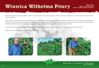-
- 20 -
Winnica Wilhelma Pitery
Wilhelm Pitera
Rzeszów, powiat rzeszowski
Założona w 2003, powierzchnia 0,05 ha
Pierwsze nasadzenia winorośli dokonałem w 1995 r., a winnicę o powierzchni 5 arów założyłem w 2003 r. w kilkunastu odmianach - na wino czerwone, różowe i białe oraz
odmiany deserowe.
Oprócz znanych odmian posiadam kilkanaście starych odmian deserowych. Moim celem jest przebadanie przydatności odmian i metod ich uprawy w gospodarstwach
agroturystycznych i przydomowych w systemie proekologicznym. Należące do mnie gospodarstwo wdrożeniowo-upowszechnieniowe współpracuje z Podkarpackim
Ośrodkiem Doradztwa Rolniczego w Boguchwale, gdzie prowadzę szkolenia dla rolników zainteresowanych uprawą winorośli.
Wszyscy zainteresowani mają możliwość bezpłatnego zapoznania się w moim gospodarstwie z odmianami oraz sposobem prowadzenia winorośli.
Właściciel jest członkiem Stowarzyszenia Winiarzy Podkarpacia.
Wilhelm Pitera, ul. Staromiejska 161, 35-083 Rzeszów
tel. 017 85 93 811
 