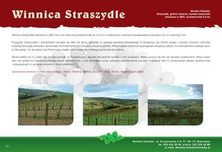 -
- 24 -
Winnica Straszydle
Monika Dziedzic
Straszydle, gmina Lubenia, powiat rzeszowski
Założona w 2007, powierzchnia 0,5 ha
Monika Dziedzic, ul. Grzybowska 2 m 77, 00-131 Warszawa
tel. 022 436 30 44, praca: 022 322 68 88
e-mail: Monika.Dziedzic@mddp.pl
Winnica Straszydle założona w 2007 roku ma obecnie powierzchnię ok. 0,5 ha z możliwością i planami powiększenia nasadzeń do co najmniej 3 ha.
Przygoda właścicielki z winiarstwem zaczęła się kilka lat temu, głównie za sprawą szkolenia winiarskiego w Bordeaux, po którym jeden z bardzo znanych aktorów
rozwinął też pasję winiarską i sprowadza do Polski fantastyczne wina z innych państw. Właścicielka natomiast zapragnęła osiągnąć jakość co najmniej francuskiego wina
w Ojczyźnie. I to tej dużej czyli Polsce oraz małej czyli w regionie z którego pochodzi jej rodzina.
Właścicielka na co dzień nie mieszka jednak na Podkarpaciu, sercem jest jednak bardzo z nim związana. Wiele uczymy się też od winiarzy austriackich, którzy przez
lata nie istnieli na międzynarodowej mapie dobrych win, a od pewnego czasu odnoszą spektakularne sukcesy. Najbliższe lata to zdobywanie wiedzy teoretycznej
i doświadczeń w uprawie winorośli a także winiﬁkacji.
Uprawiane odmiany: Aurora, Seyval Blanc, Sibera, Hibernal, Bianca, Muskat Odeski, Rondo, Regent, Leon Millot.
 