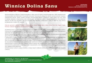 - 31 -
Winnicę założyłem w 2006 roku. Sadzonki zakupiłem w Jaśle u pana W. Szpaka. Sadzonki przyjęły się w 100%. Zainteresowanie
winnicą zaraziłem się w Niemczech. Pracowałem tam przez 7 sezonów przy pielęgnacji, zbiorze i uprawie winorośli. Posiadam
wykształcenie rolnicze. Jestem również członkiem Stowarzyszenia Winiarzy Podkarpacia, które udziela nam rad i szkoli
w zakresie winiarstwa. Gospodarstwo rolne odziedziczyłem po rodzicach, które w dalszej perspektywie chcę przekazać
dzieciom. W 2007 roku zasadziłem 300 sztuk sadzonek, które zakupiłem w Niemczech i Austrii. W 2008 roku moja winnica
powiększyła się o kolejne 200 sadzonek.
Obecnie uprawiam odmiany: V 68-021, Muskat, Bianca, Aurora, Several Blanc, Sibera, Rataj, Pinot Noir, Regent, Resler,
Traminer, Cabernet Sauvignion, Marchenal Foch, Merlot.
W prehistorycznych czasach rzeka San płynąc przez nasze tereny wyżłobiła dolinę, od której nazwę wzięła nasza winnica.
Podczas prac polowych znajdujemy otoczaki kamienne, które rzeka transportowała wraz ze swoim nurtem. Teraz jej koryto
przesunęło się na południową stronę, ale resztki historii i jej dawnego nurtu pozostały.
Winnica znajduje się na południowym stoku z widokiem na panoramę Sanoka oraz rzekę San. Od strony północnej znajduje
się las, który jest połączony z Parkiem Krajobrazowym Gór Słonnych.
Z ciekawostek chciałbym dodać, że środkiem mojego pola w 1939 roku przebiegała “Linia Mołotowa”, po której został pas
umocnień (bunkrów), w najbliższej przyszłości miasto zamierza je odrestaurować.
Plany na przyszłość to powiększenie winnicy do areału 2,5 ha oraz przebudowanie istniejących budynków gospodarczych
tak, aby spełniały wymogi pod kątem produkcji wina i przetworów winnych. W najbliższym czasie planuję budowę piwnicy
przeznaczonej na składowanie wina. Kolejnym ważnym planem jest budowa punktu gastronomicznego (restauracji) na
szczycie winnicy, gdzie będzie można degustować nasze produkty, w tym wino oraz na tarasie podziwiać panoramę Sanoka
oraz najbliższe okolice Bieszczad.
Zainteresowanym osobom z pasją winiarstwa w miarę naszych możliwości doradzamy w jaki sposób rozpocząć przygodę
z winnicą.
Winnica Dolina Sanu
Józef Bodziak
Sanok, powiat sanocki
Założona w 2006, powierzchnia 0,4 ha
Józef Bodziak, ul. Kmicica 5, 38-500 Sanok
tel. 013 4637089, e-mail:j.bodziak@wp.pl, e-mail:dolinasanu@wp.pl
www.dolinasanu.webpark.pl
 