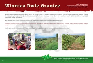 -
- 6 -
Winnica Dwie Granice
Winnica Dwie Granice położona jest na granicy dwóch wsi - Przysiek i Trzcinicy w powiecie jasielskim na Podkarpaciu. Obecnie zajmuje powierzchnię 1 hektara. Znajduje
się na stoku o wystawie południowej i południowo-zachodniej. Zamierzamy powiększyć winnicę do 2-3 ha w najbliższych latach. Będziemy sadzić odmiany dające
maksymalnie wysoką jakość wina.
Wino będziemy produkować zarówno na sprzedaż jak i do konsumpcji we własnym gospodarstwie enoturystycznym.
Uprawiane odmiany: Rondo, Johanniter, Bianca, Aurora, Sibera, Seyval Blanc, Hibernal, Muskat, Regent, Marechal Foch, Jutrzenka, Serena, Biona, Leon Millot, Cabernet
Cortis.
Należymy do członków Stowarzyszenia Winiarzy Podkarpacia i odbyliśmy cykl szkoleń w ramach projektu „Podkarpackie winnice”.
Lidia i Marek Nowińscy
Przysieki, gmina Skołyszyn, powiat jasielski
Założona w 2004, powierzchnia 0,80 ha
Marek Nowiński, Obrońców Tobruku 36 m. 68, 38-207 Przysieki
tel. kom. 606 787 623, e-mail: mnowinski@neostrada.pl
 