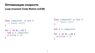 Loop-invariant Code Motion (LICM)
Оптимизации скорости
func compute() -> Int {


// heavy stuff


}


for i in 0...10 {


let x = compute()


print(x + i)


}
func compute() -> Int {


// heavy stuff


}


let x = compute()


for i in 0...10 {


print(x + i)


}
37
 