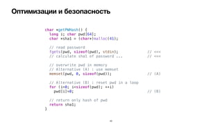 Оптимизации и безопасность
43
char *getPWHash() {


long i; char pwd[64];


char *sha1 = (char*)malloc(41);


// read password


fgets(pwd, sizeof(pwd), stdin); // <<<


// calculate sha1 of password ... // <<<




// overwrite pwd in memory


// Alternative (A) : use memset


memset(pwd, 0, sizeof(pwd)); // (A)


// Alternative (B) : reset pwd in a loop


for (i=0; i<sizeof(pwd); ++i)


pwd[i]=0; // (B)




// return only hash of pwd


return sha1;


}
 