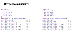 Оптимизации памяти
46
struct A {


let a: Int8


let b: Int16


let c: Int8


let d: Int64


}


typealias MLA = MemoryLayout<A>


print(MLA.size) // 16


print(MLA.stride) // 16


print(MLA.alignment) // 8


print(MLA.offset(of: A.a)!) // 0


print(MLA.offset(of: A.b)!) // 2


print(MLA.offset(of: A.c)!) // 4


print(MLA.offset(of: A.d)!) // 8
struct B {


let a: Int8


let b: Int8


let c: Int64


let d: Int16


}


typealias MLB = MemoryLayout<B>


print(MLB.size) // 18


print(MLB.stride) // 24


print(MLB.alignment) // 8


print(MLB.offset(of: B.a)!) // 0


print(MLB.offset(of: B.b)!) // 1


print(MLB.offset(of: B.c)!) // 8


print(MLB.offset(of: B.d)!) // 16
 
