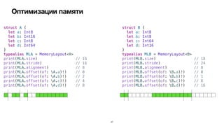 Оптимизации памяти
47
struct A {


let a: Int8


let b: Int16


let c: Int8


let d: Int64


}


typealias MLA = MemoryLayout<A>


print(MLA.size) // 16


print(MLA.stride) // 16


print(MLA.alignment) // 8


print(MLA.offset(of: A.a)!) // 0


print(MLA.offset(of: A.b)!) // 2


print(MLA.offset(of: A.c)!) // 4


print(MLA.offset(of: A.d)!) // 8
struct B {


let a: Int8


let b: Int8


let c: Int64


let d: Int16


}


typealias MLB = MemoryLayout<B>


print(MLB.size) // 18


print(MLB.stride) // 24


print(MLB.alignment) // 8


print(MLB.offset(of: B.a)!) // 0


print(MLB.offset(of: B.b)!) // 1


print(MLB.offset(of: B.c)!) // 8


print(MLB.offset(of: B.d)!) // 16
 