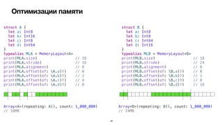 Оптимизации памяти
48
struct A {


let a: Int8


let b: Int16


let c: Int8


let d: Int64


}


typealias MLA = MemoryLayout<A>


print(MLA.size) // 16


print(MLA.stride) // 16


print(MLA.alignment) // 8


print(MLA.offset(of: A.a)!) // 0


print(MLA.offset(of: A.b)!) // 2


print(MLA.offset(of: A.c)!) // 4


print(MLA.offset(of: A.d)!) // 8
struct B {


let a: Int8


let b: Int8


let c: Int64


let d: Int16


}


typealias MLB = MemoryLayout<B>


print(MLB.size) // 18


print(MLB.stride) // 24


print(MLB.alignment) // 8


print(MLB.offset(of: B.a)!) // 0


print(MLB.offset(of: B.b)!) // 1


print(MLB.offset(of: B.c)!) // 8


print(MLB.offset(of: B.d)!) // 16
Array<A>(repeating: A(), count: 1_000_000)


// 16MB
Array<B>(repeating: B(), count: 1_000_000)


// 24MB
 