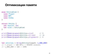 Оптимизации памяти
49
enum EntityKind {


case Player


case NPC


case Enemy


}


struct Entity {


let health: Int


let kind : EntityKind


}


print(MemoryLayout<Entity>.size) // 9


print(MemoryLayout<Entity>.stride) // 16


print(MemoryLayout<Entity>.alignment) // 8
let entities = Array<Entity>(count: 1_000_000)


// 1 player + 100 NPCs + 999899 enemies


// 1_000_000 * 16B = 16MB
 