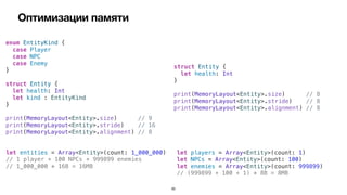 Оптимизации памяти
50
enum EntityKind {


case Player


case NPC


case Enemy


}


struct Entity {


let health: Int


let kind : EntityKind


}


print(MemoryLayout<Entity>.size) // 9


print(MemoryLayout<Entity>.stride) // 16


print(MemoryLayout<Entity>.alignment) // 8
struct Entity {


let health: Int


}


print(MemoryLayout<Entity>.size) // 8


print(MemoryLayout<Entity>.stride) // 8


print(MemoryLayout<Entity>.alignment) // 8
let entities = Array<Entity>(count: 1_000_000)


// 1 player + 100 NPCs + 999899 enemies


// 1_000_000 * 16B = 16MB
let players = Array<Entity>(count: 1)


let NPCs = Array<Entity>(count: 100)


let enemies = Array<Entity>(count: 999899)


// (999899 + 100 + 1) * 8B = 8MB
 