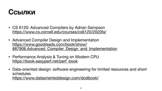 Ссылки
• CS 6120: Advanced Compilers by Adrian Sampson 
https://www.cs.cornell.edu/courses/cs6120/2020fa/

• Advanced Compiler Design and Implementation 
https://www.goodreads.com/book/show/
887908.Advanced_Compiler_Design_and_Implementation

• Performance Analysis & Tuning on Modern CPU 
https://book.easyperf.net/perf_book

• Data-oriented design: software engineering for limited resources and short
schedules 
https://www.dataorienteddesign.com/dodbook/ 
52
 
