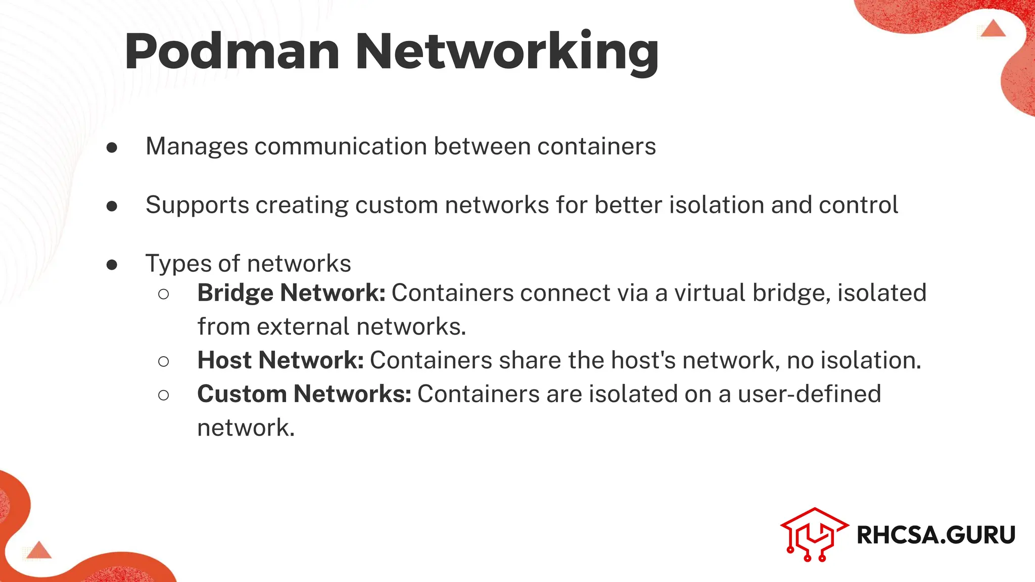 Podman Networking
● Manages communication between containers
● Supports creating custom networks for better isolation and control
● Types of networks
○ Bridge Network: Containers connect via a virtual bridge, isolated
from external networks.
○ Host Network: Containers share the host's network, no isolation.
○ Custom Networks: Containers are isolated on a user-defined
network.