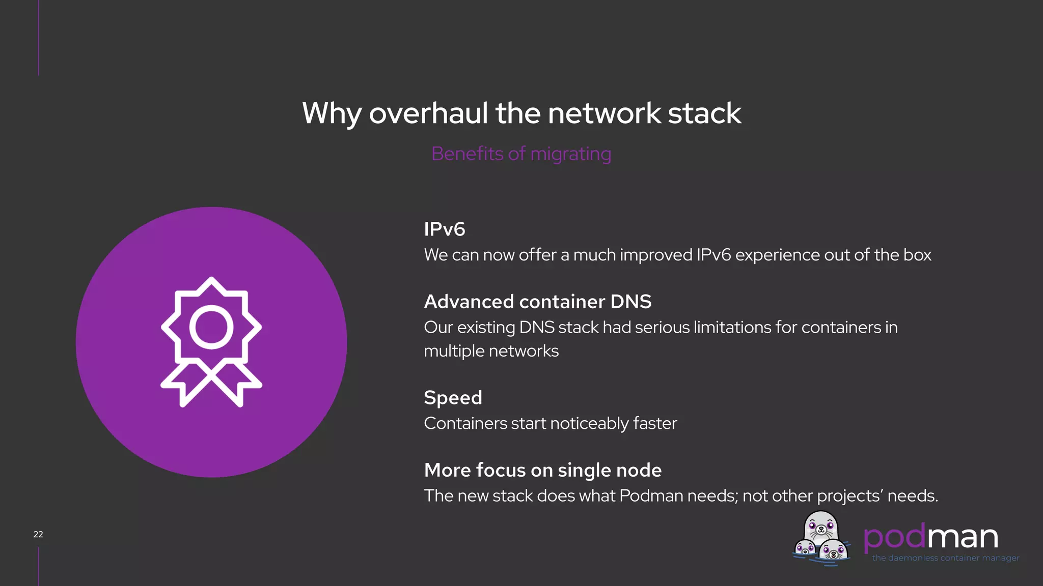 V0000000
Why overhaul the network stack
IPv6
We can now offer a much improved IPv6 experience out of the box
Advanced container DNS
Our existing DNS stack had serious limitations for containers in
multiple networks
Speed
Containers start noticeably faster
More focus on single node
The new stack does what Podman needs; not other projects’ needs.
22
Benefits of migrating
 