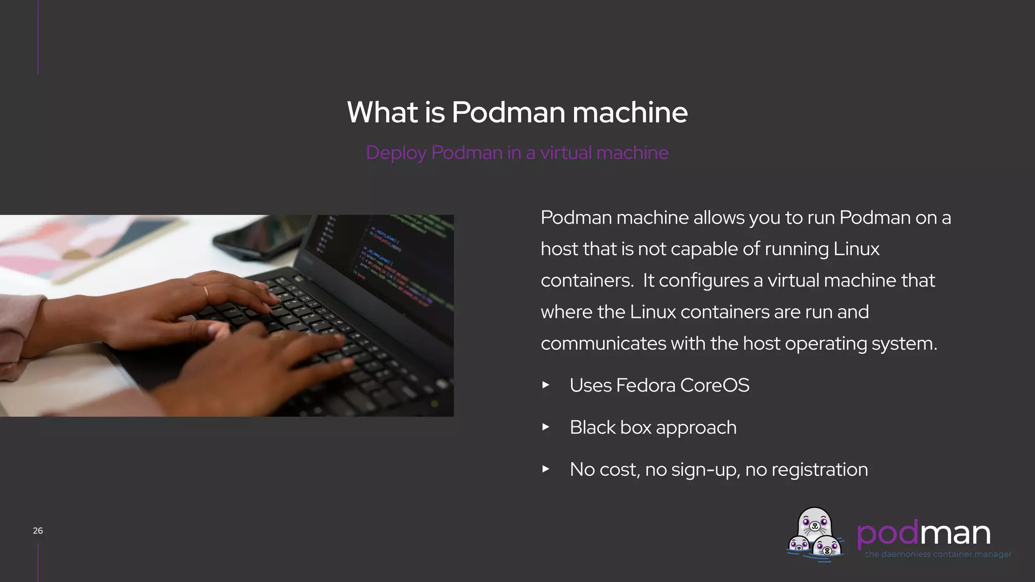 V0000000
Podman machine allows you to run Podman on a
host that is not capable of running Linux
containers. It configures a virtual machine that
where the Linux containers are run and
communicates with the host operating system.
▸ Uses Fedora CoreOS
▸ Black box approach
▸ No cost, no sign-up, no registration
26
Deploy Podman in a virtual machine
What is Podman machine
 