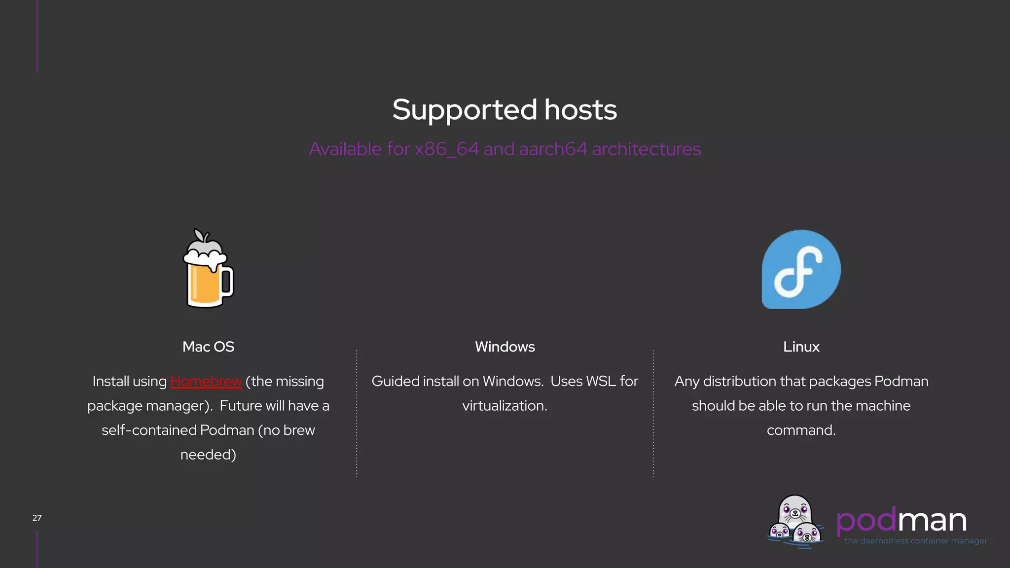 V0000000
27
Guided install on Windows. Uses WSL for
virtualization.
Linux
Windows
Any distribution that packages Podman
should be able to run the machine
command.
Mac OS
Install using Homebrew (the missing
package manager). Future will have a
self-contained Podman (no brew
needed)
Supported hosts
Available for x86_64 and aarch64 architectures
 