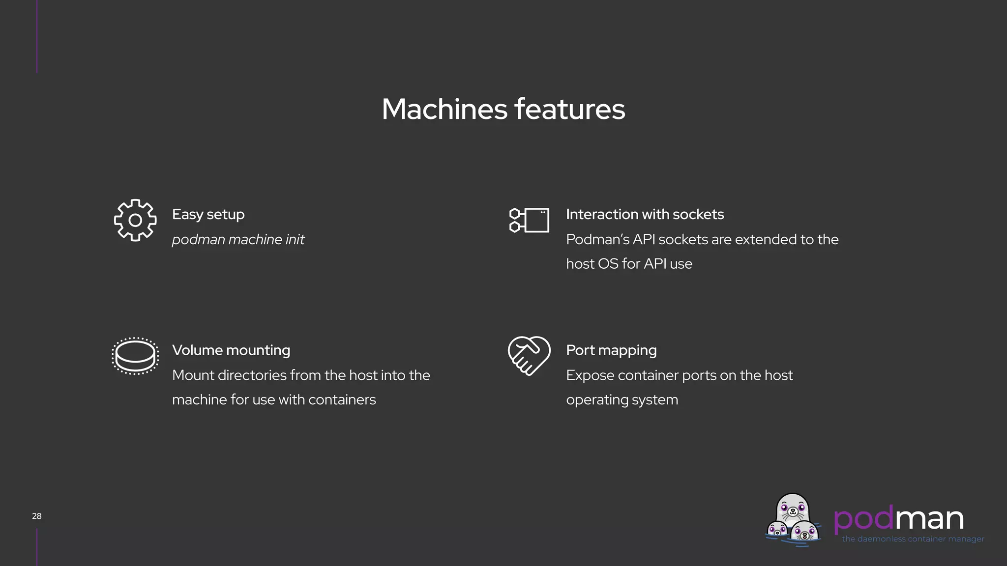 V0000000
Machines features
28
Podman’s API sockets are extended to the
host OS for API use
Interaction with sockets
Expose container ports on the host
operating system
Port mapping
podman machine init
Easy setup
Mount directories from the host into the
machine for use with containers
Volume mounting
 