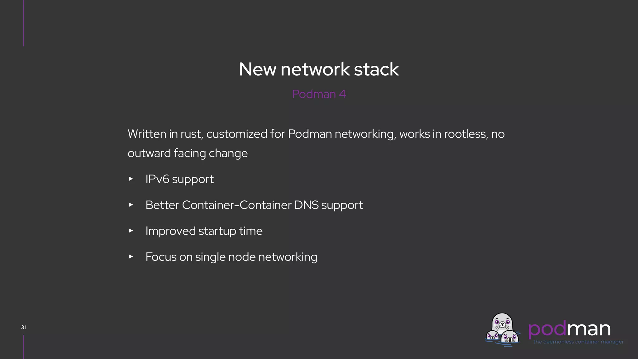 V0000000
31
Written in rust, customized for Podman networking, works in rootless, no
outward facing change
▸ IPv6 support
▸ Better Container-Container DNS support
▸ Improved startup time
▸ Focus on single node networking
Podman 4
New network stack
 