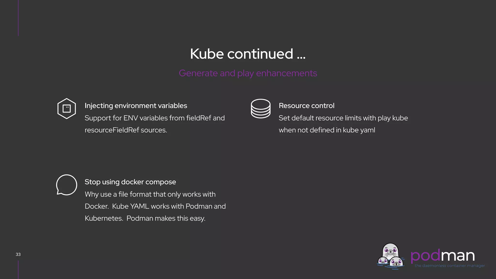 V0000000
Kube continued …
33
Set default resource limits with play kube
when not defined in kube yaml
Resource control
Support for ENV variables from fieldRef and
resourceFieldRef sources.
Injecting environment variables
Why use a file format that only works with
Docker. Kube YAML works with Podman and
Kubernetes. Podman makes this easy.
Stop using docker compose
Generate and play enhancements
 