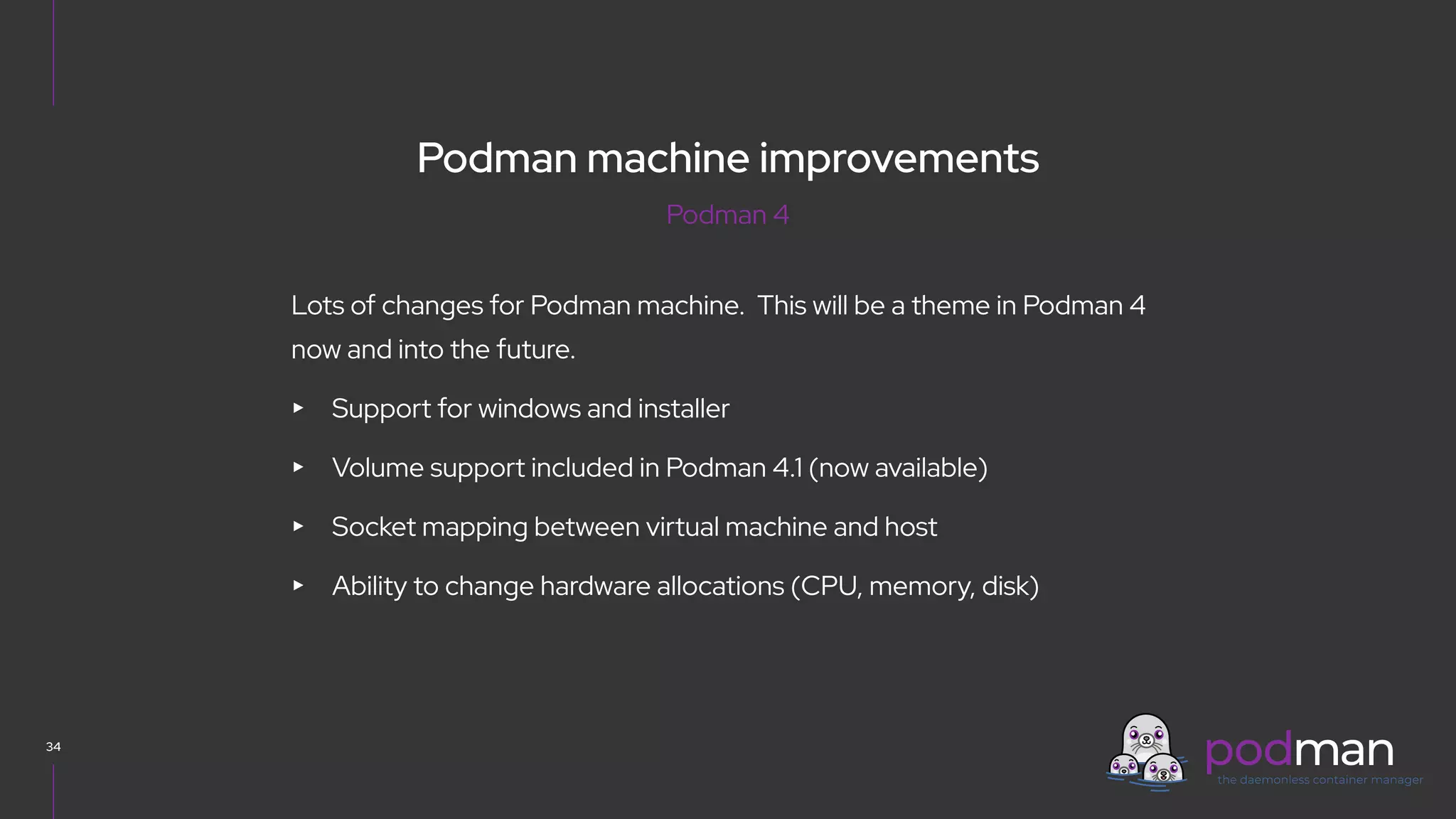 V0000000
34
Lots of changes for Podman machine. This will be a theme in Podman 4
now and into the future.
▸ Support for windows and installer
▸ Volume support included in Podman 4.1 (now available)
▸ Socket mapping between virtual machine and host
▸ Ability to change hardware allocations (CPU, memory, disk)
Podman 4
Podman machine improvements
 