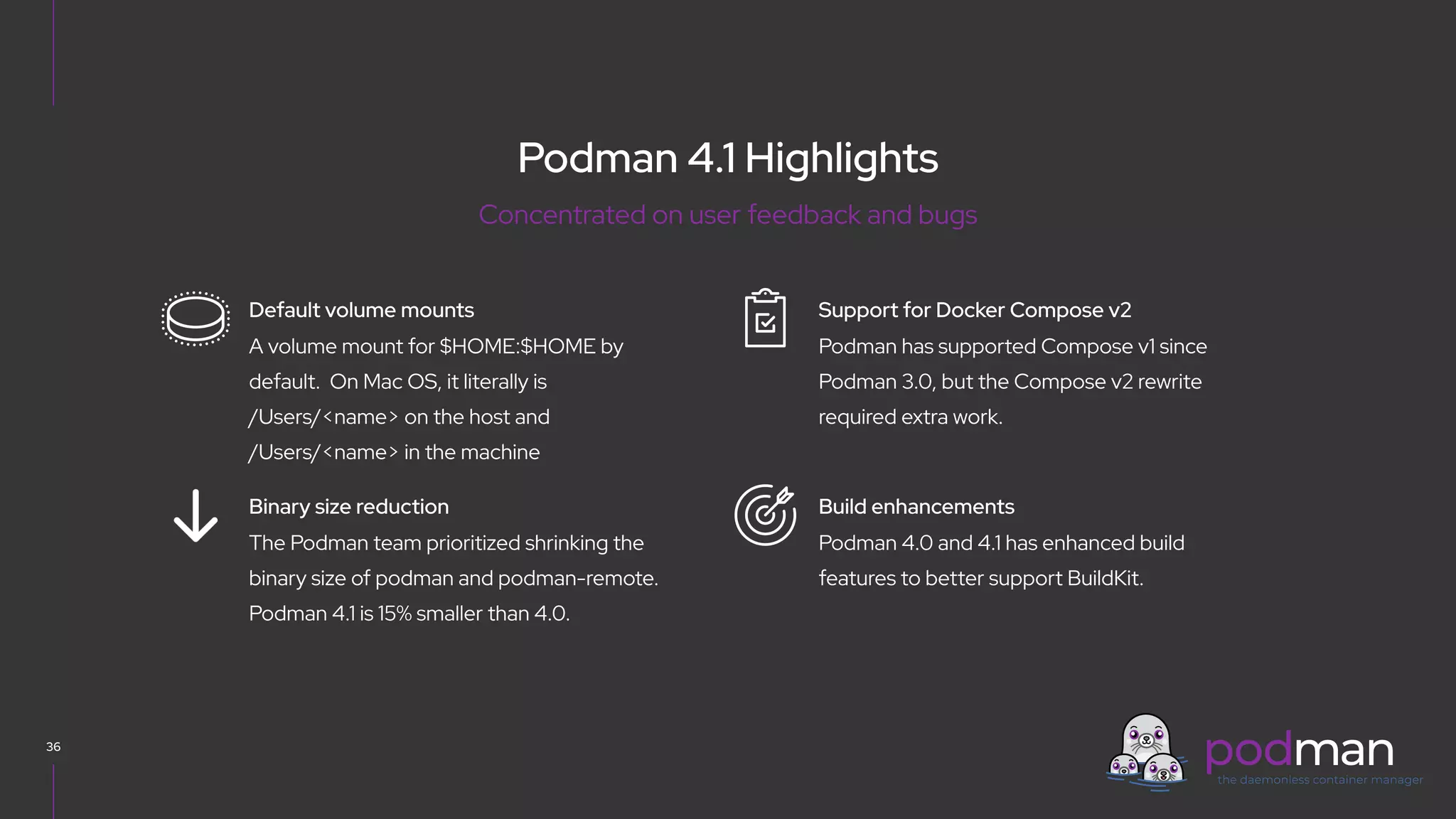 V0000000
Podman 4.1 Highlights
36
Podman has supported Compose v1 since
Podman 3.0, but the Compose v2 rewrite
required extra work.
Support for Docker Compose v2
Podman 4.0 and 4.1 has enhanced build
features to better support BuildKit.
Build enhancements
A volume mount for $HOME:$HOME by
default. On Mac OS, it literally is
/Users/<name> on the host and
/Users/<name> in the machine
Default volume mounts
The Podman team prioritized shrinking the
binary size of podman and podman-remote.
Podman 4.1 is 15% smaller than 4.0.
Binary size reduction
Concentrated on user feedback and bugs
 