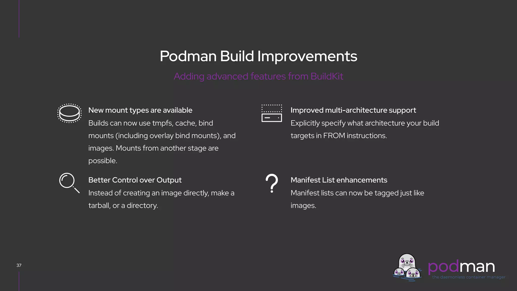 V0000000
Podman Build Improvements
37
Explicitly specify what architecture your build
targets in FROM instructions.
Improved multi-architecture support
Manifest lists can now be tagged just like
images.
Manifest List enhancements
Builds can now use tmpfs, cache, bind
mounts (including overlay bind mounts), and
images. Mounts from another stage are
possible.
New mount types are available
Instead of creating an image directly, make a
tarball, or a directory.
Better Control over Output
Adding advanced features from BuildKit
 