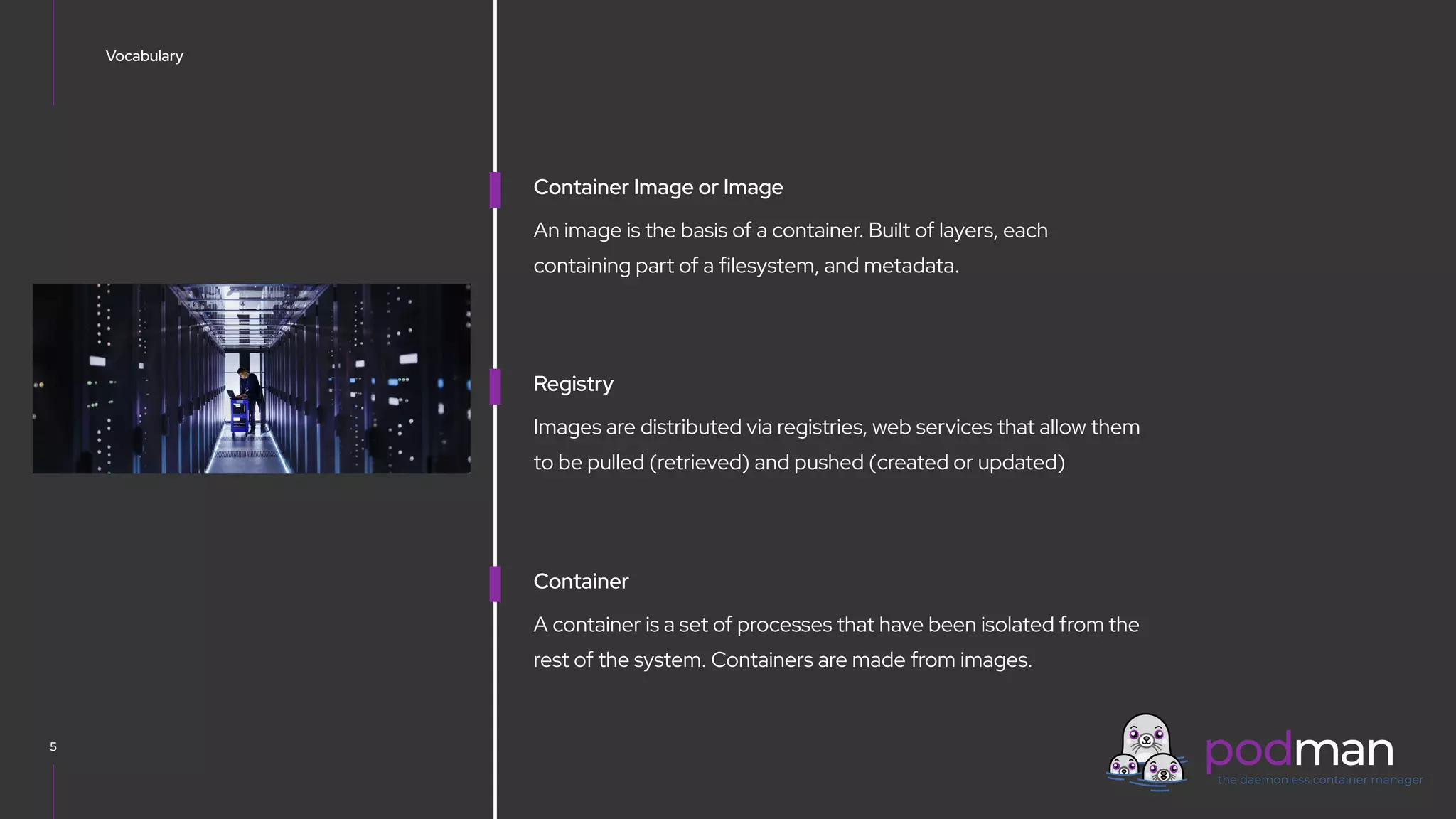 V0000000
Vocabulary
5
Container Image or Image
An image is the basis of a container. Built of layers, each
containing part of a filesystem, and metadata.
Registry
Images are distributed via registries, web services that allow them
to be pulled (retrieved) and pushed (created or updated)
Container
A container is a set of processes that have been isolated from the
rest of the system. Containers are made from images.
 