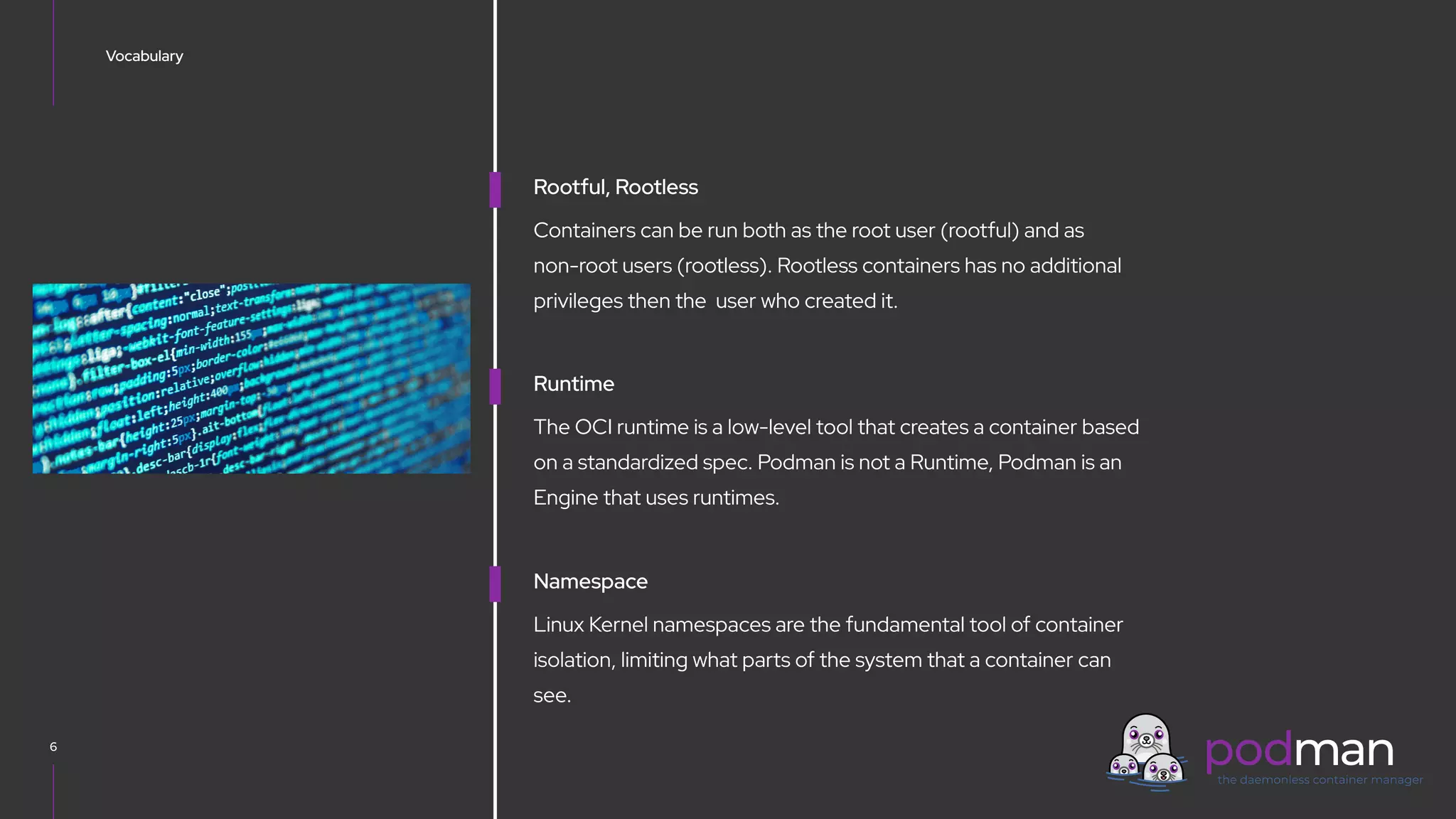 V0000000
Vocabulary
6
Rootful, Rootless
Containers can be run both as the root user (rootful) and as
non-root users (rootless). Rootless containers has no additional
privileges then the user who created it.
Runtime
The OCI runtime is a low-level tool that creates a container based
on a standardized spec. Podman is not a Runtime, Podman is an
Engine that uses runtimes.
Namespace
Linux Kernel namespaces are the fundamental tool of container
isolation, limiting what parts of the system that a container can
see.
 