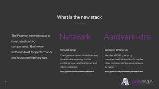 V0000000
What is the new stack
21
The Podman network stack is
now based on two
components. Both were
written in Rust for performance
and reduction in binary size.
Netavark Aardvark-dns
Network setup
Configures all network interfaces and
firewall rules necessary for the
container to access the internet and
other containers.
http://github.com/containers/netavark
Container DNS server
Handles all DNS queries by
containers and allows them to resolve
other containers in the same network
by name.
http://github.com/containers/aardvark-dns
Overview
 