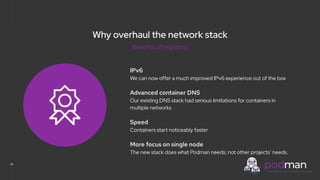 V0000000
Why overhaul the network stack
IPv6
We can now offer a much improved IPv6 experience out of the box
Advanced container DNS
Our existing DNS stack had serious limitations for containers in
multiple networks
Speed
Containers start noticeably faster
More focus on single node
The new stack does what Podman needs; not other projects’ needs.
22
Benefits of migrating
 