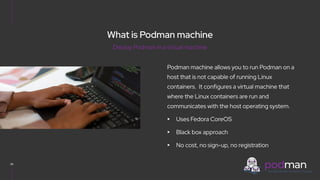 V0000000
Podman machine allows you to run Podman on a
host that is not capable of running Linux
containers. It configures a virtual machine that
where the Linux containers are run and
communicates with the host operating system.
▸ Uses Fedora CoreOS
▸ Black box approach
▸ No cost, no sign-up, no registration
26
Deploy Podman in a virtual machine
What is Podman machine
 