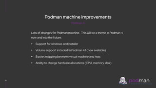 V0000000
34
Lots of changes for Podman machine. This will be a theme in Podman 4
now and into the future.
▸ Support for windows and installer
▸ Volume support included in Podman 4.1 (now available)
▸ Socket mapping between virtual machine and host
▸ Ability to change hardware allocations (CPU, memory, disk)
Podman 4
Podman machine improvements
 
