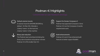 V0000000
Podman 4.1 Highlights
36
Podman has supported Compose v1 since
Podman 3.0, but the Compose v2 rewrite
required extra work.
Support for Docker Compose v2
Podman 4.0 and 4.1 has enhanced build
features to better support BuildKit.
Build enhancements
A volume mount for $HOME:$HOME by
default. On Mac OS, it literally is
/Users/<name> on the host and
/Users/<name> in the machine
Default volume mounts
The Podman team prioritized shrinking the
binary size of podman and podman-remote.
Podman 4.1 is 15% smaller than 4.0.
Binary size reduction
Concentrated on user feedback and bugs
 