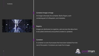V0000000
Vocabulary
5
Container Image or Image
An image is the basis of a container. Built of layers, each
containing part of a filesystem, and metadata.
Registry
Images are distributed via registries, web services that allow them
to be pulled (retrieved) and pushed (created or updated)
Container
A container is a set of processes that have been isolated from the
rest of the system. Containers are made from images.
 