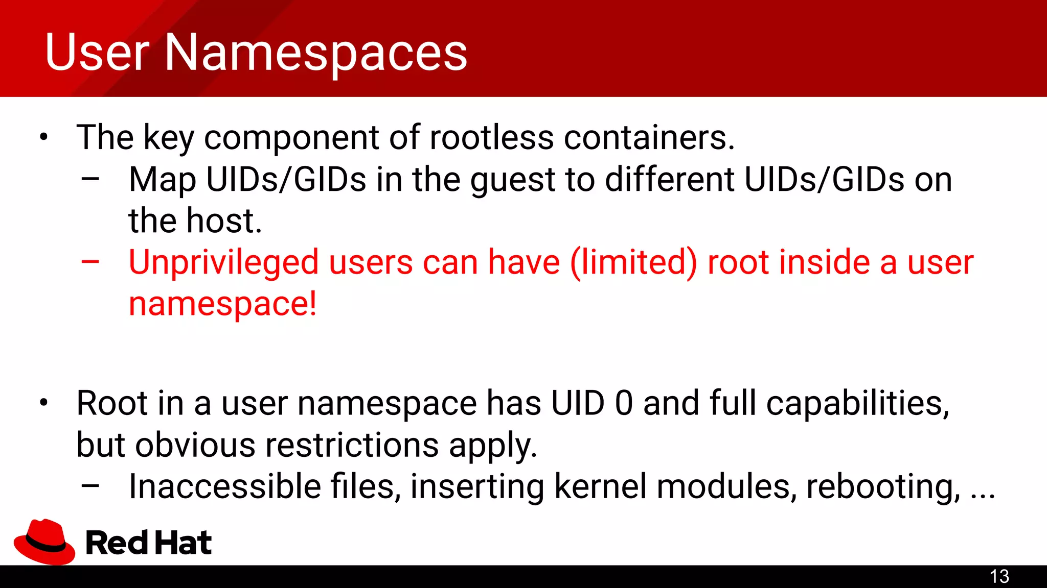 User Namespaces
• The key component of rootless containers.
– Map UIDs/GIDs in the guest to different UIDs/GIDs on
the host.
– Unprivileged users can have (limited) root inside a user
namespace!
• Root in a user namespace has UID 0 and full capabilities,
but obvious restrictions apply.
– Inaccessible ﬁles, inserting kernel modules, rebooting, ...
13
 