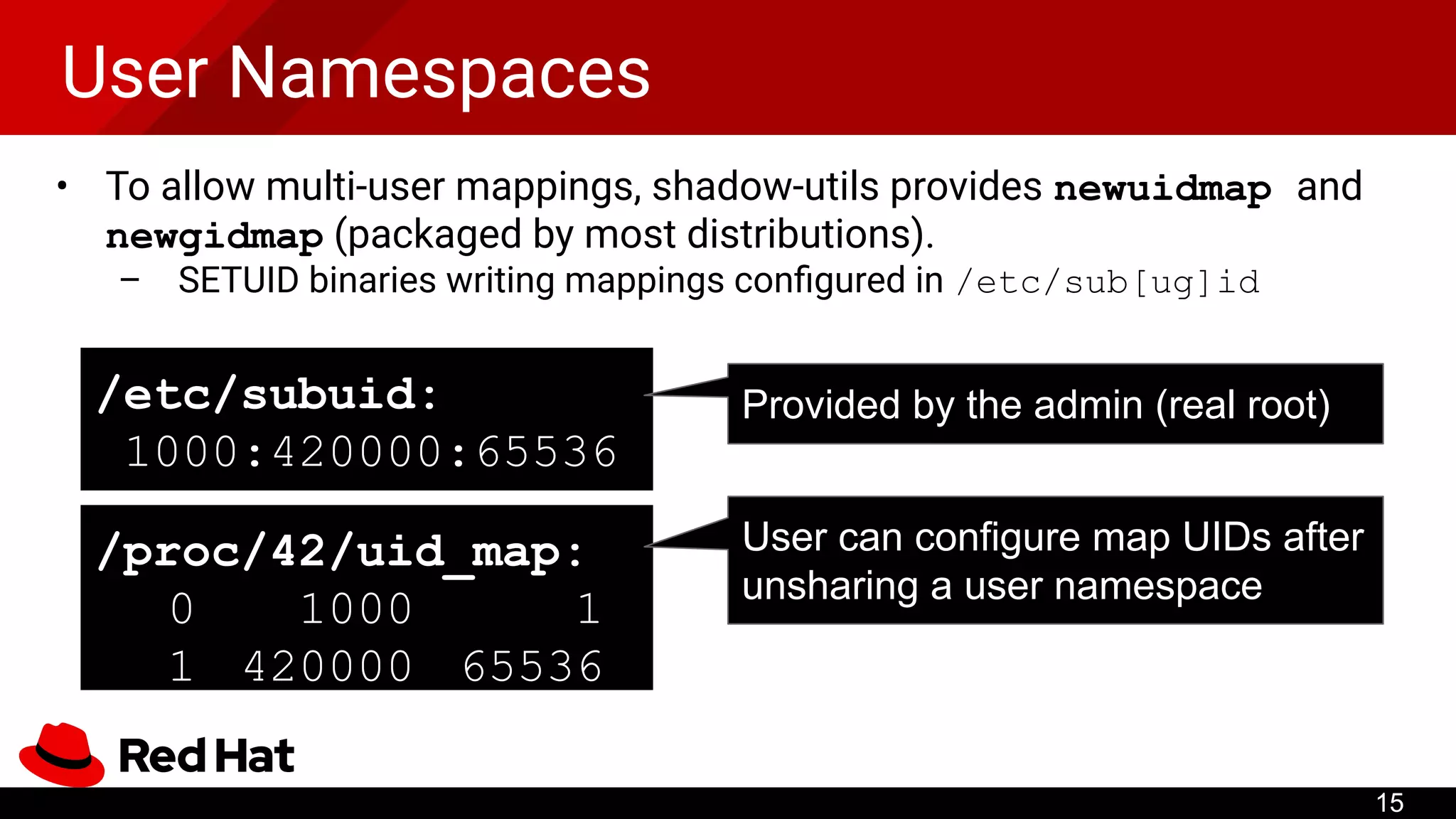 User Namespaces
• To allow multi-user mappings, shadow-utils provides newuidmap and
newgidmap (packaged by most distributions).
– SETUID binaries writing mappings conﬁgured in /etc/sub[ug]id
/etc/subuid:
1000:420000:65536
/proc/42/uid_map:
0 1000 1
1 420000 65536
Provided by the admin (real root)
User can configure map UIDs after
unsharing a user namespace
15
 