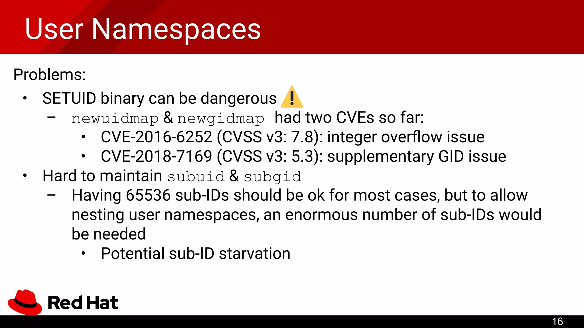 User Namespaces
Problems:
• SETUID binary can be dangerous
– newuidmap & newgidmap had two CVEs so far:
• CVE-2016-6252 (CVSS v3: 7.8): integer overﬂow issue
• CVE-2018-7169 (CVSS v3: 5.3): supplementary GID issue
• Hard to maintain subuid & subgid
– Having 65536 sub-IDs should be ok for most cases, but to allow
nesting user namespaces, an enormous number of sub-IDs would
be needed
• Potential sub-ID starvation
16
 
