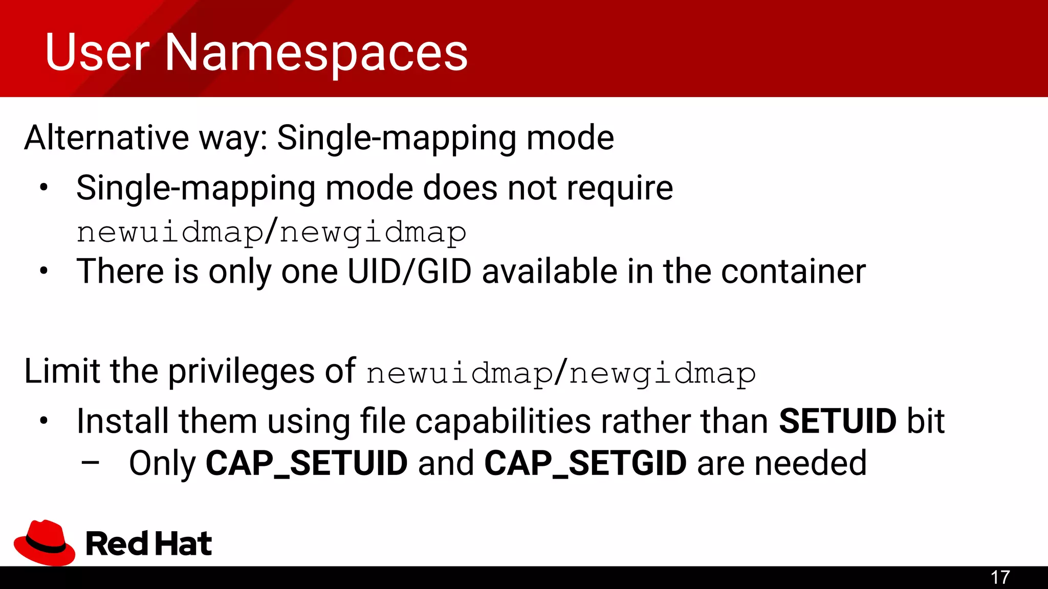 User Namespaces
Alternative way: Single-mapping mode
• Single-mapping mode does not require
newuidmap/newgidmap
• There is only one UID/GID available in the container
Limit the privileges of newuidmap/newgidmap
• Install them using ﬁle capabilities rather than SETUID bit
– Only CAP_SETUID and CAP_SETGID are needed
17
 