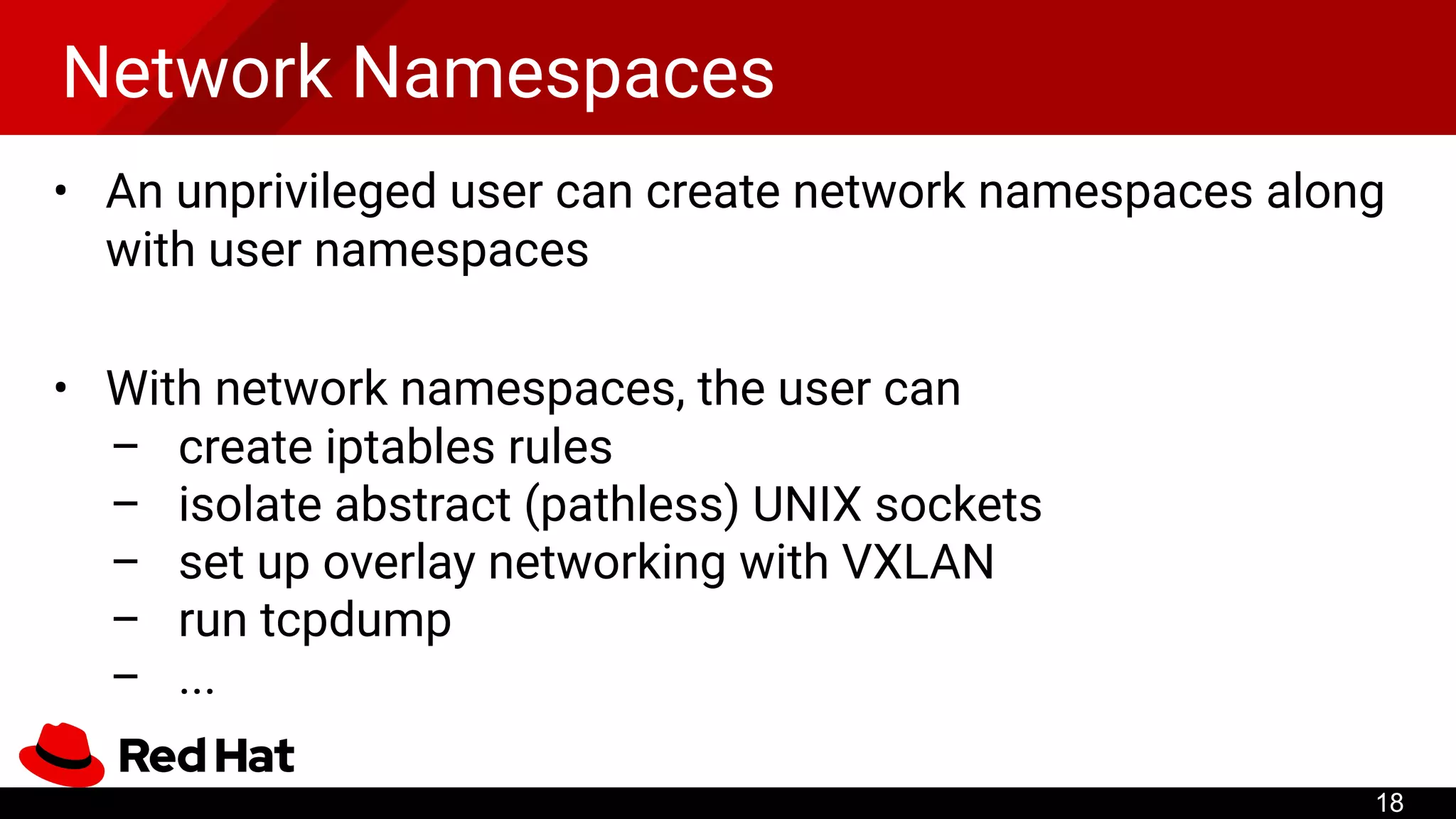 Network Namespaces
• An unprivileged user can create network namespaces along
with user namespaces
• With network namespaces, the user can
– create iptables rules
– isolate abstract (pathless) UNIX sockets
– set up overlay networking with VXLAN
– run tcpdump
– ...
18
 