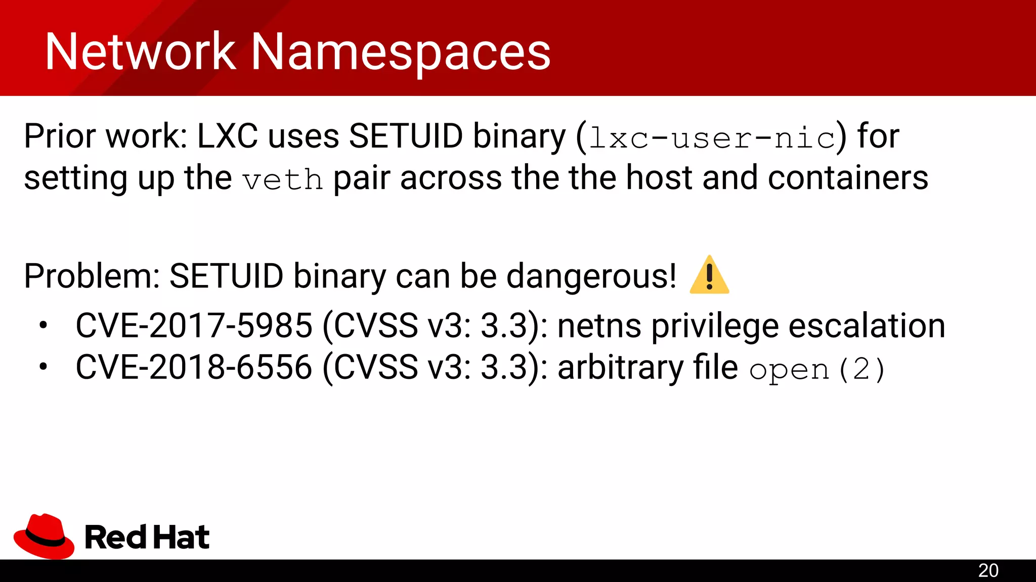Network Namespaces
Prior work: LXC uses SETUID binary (lxc-user-nic) for
setting up the veth pair across the the host and containers
Problem: SETUID binary can be dangerous!
• CVE-2017-5985 (CVSS v3: 3.3): netns privilege escalation
• CVE-2018-6556 (CVSS v3: 3.3): arbitrary ﬁle open(2)
20
 