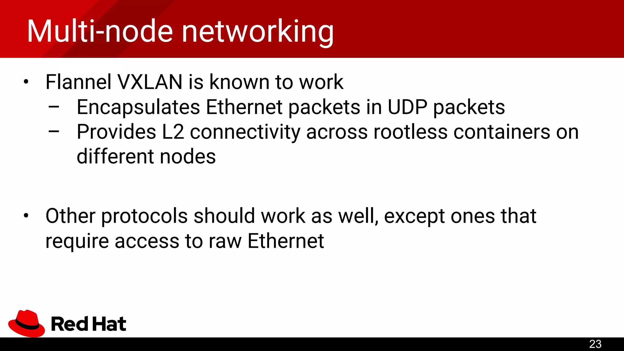 Multi-node networking
• Flannel VXLAN is known to work
– Encapsulates Ethernet packets in UDP packets
– Provides L2 connectivity across rootless containers on
different nodes
• Other protocols should work as well, except ones that
require access to raw Ethernet
23
 