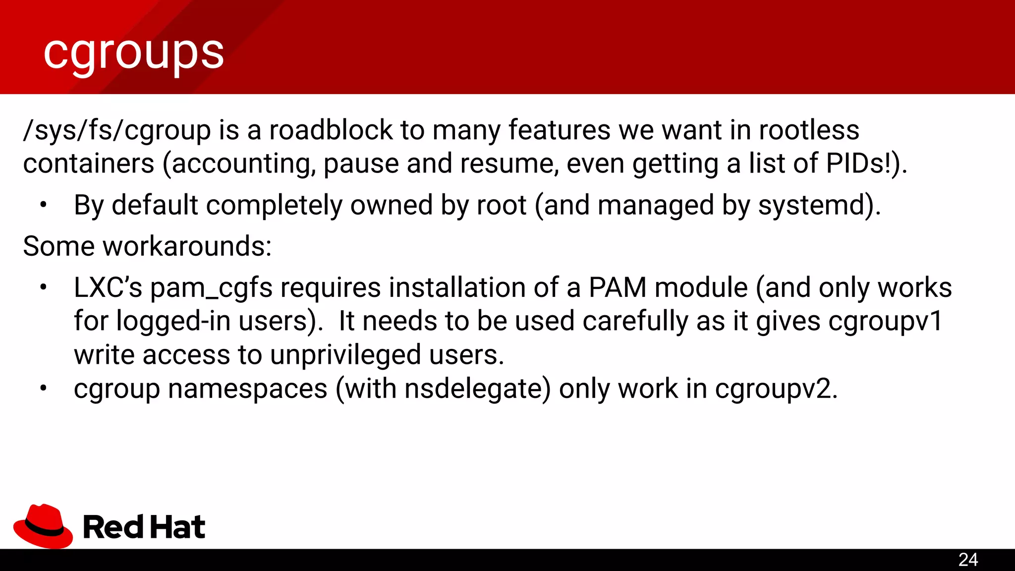 cgroups
/sys/fs/cgroup is a roadblock to many features we want in rootless
containers (accounting, pause and resume, even getting a list of PIDs!).
• By default completely owned by root (and managed by systemd).
Some workarounds:
• LXC’s pam_cgfs requires installation of a PAM module (and only works
for logged-in users). It needs to be used carefully as it gives cgroupv1
write access to unprivileged users.
• cgroup namespaces (with nsdelegate) only work in cgroupv2.
24
 