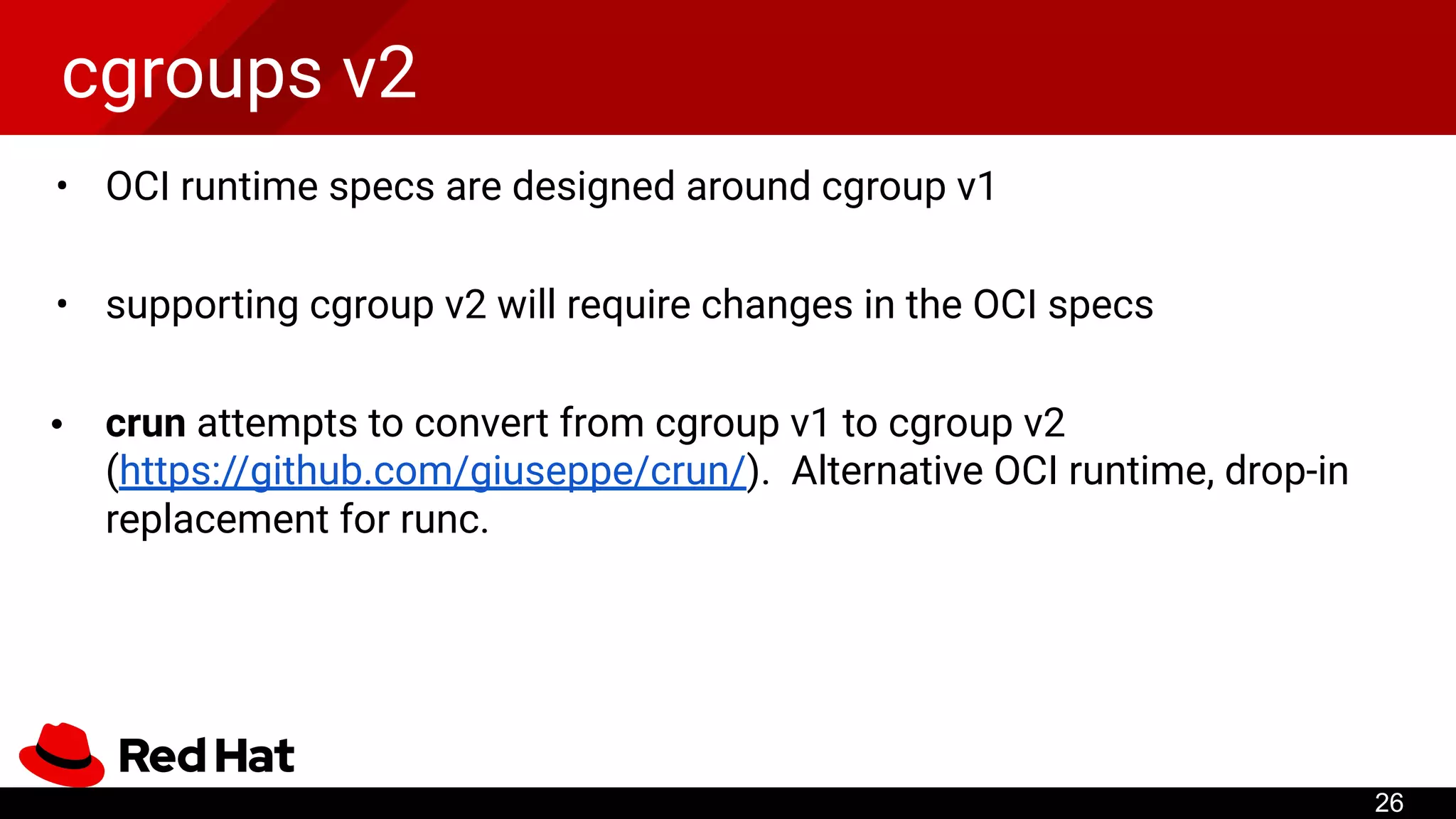 cgroups v2
• OCI runtime specs are designed around cgroup v1
• supporting cgroup v2 will require changes in the OCI specs
• crun attempts to convert from cgroup v1 to cgroup v2
(https://github.com/giuseppe/crun/). Alternative OCI runtime, drop-in
replacement for runc.
26
...
 