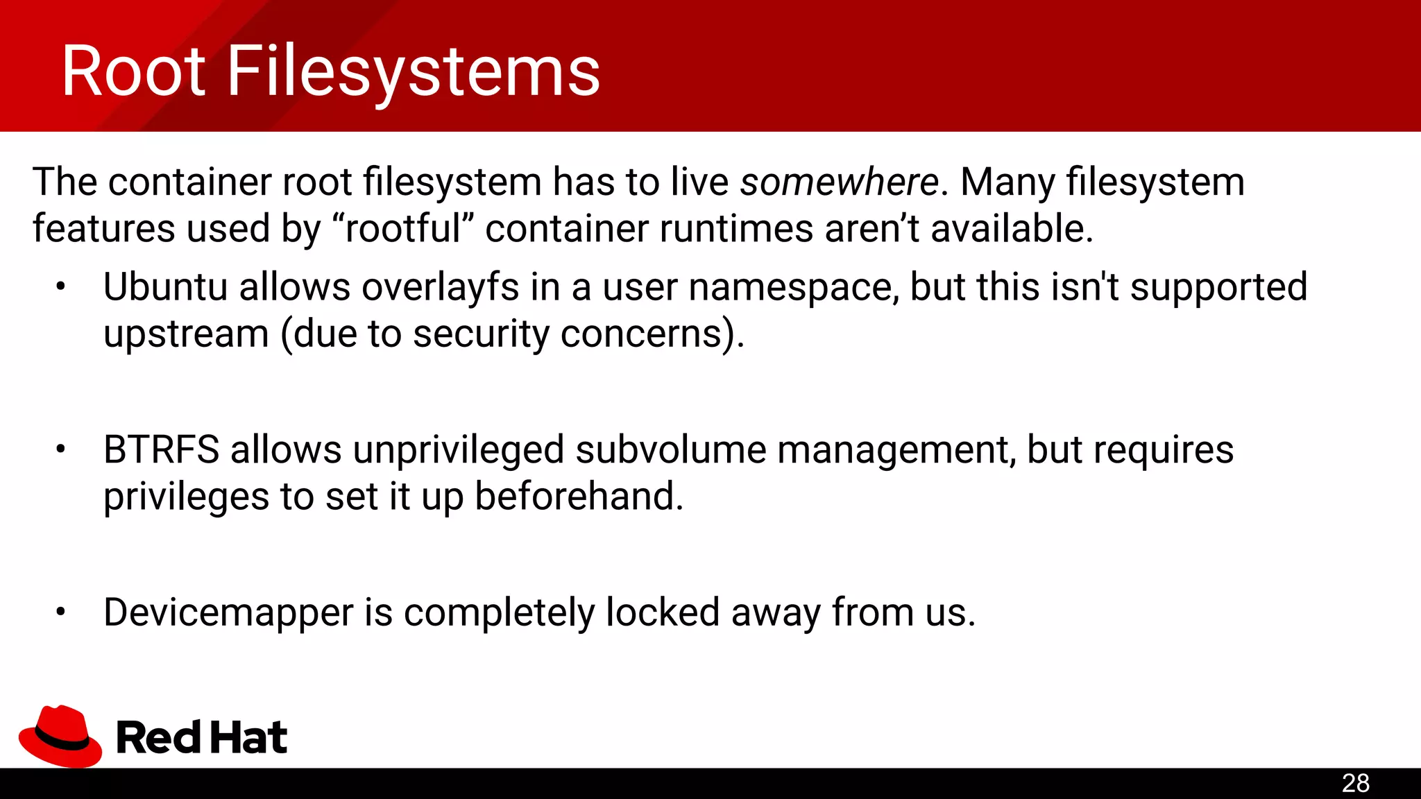 Root Filesystems
The container root ﬁlesystem has to live somewhere. Many ﬁlesystem
features used by “rootful” container runtimes aren’t available.
• Ubuntu allows overlayfs in a user namespace, but this isn't supported
upstream (due to security concerns).
• BTRFS allows unprivileged subvolume management, but requires
privileges to set it up beforehand.
• Devicemapper is completely locked away from us.
28
 