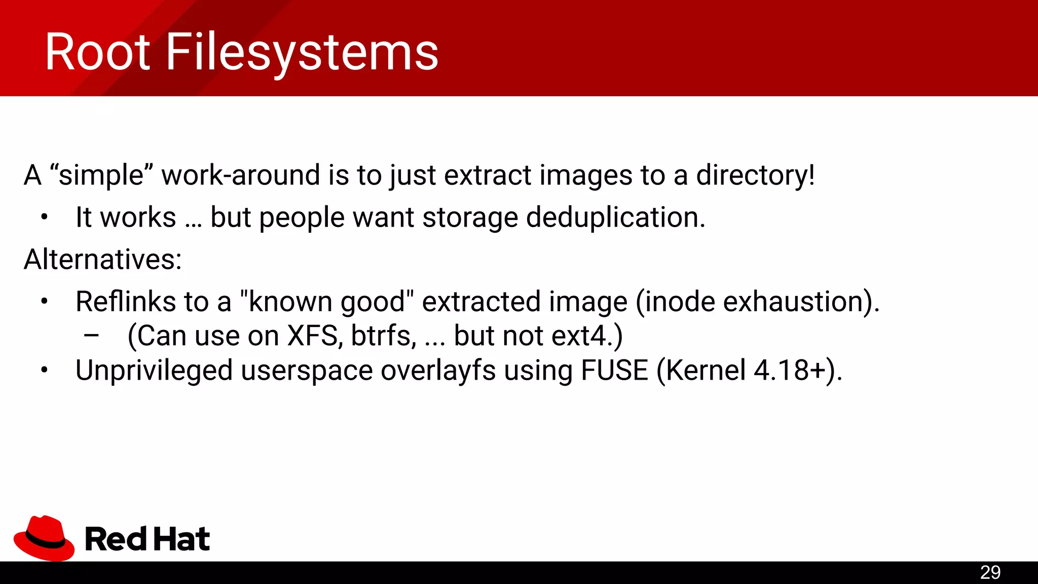 Root Filesystems
A “simple” work-around is to just extract images to a directory!
• It works … but people want storage deduplication.
Alternatives:
• Reﬂinks to a "known good" extracted image (inode exhaustion).
– (Can use on XFS, btrfs, ... but not ext4.)
• Unprivileged userspace overlayfs using FUSE (Kernel 4.18+).
29
 