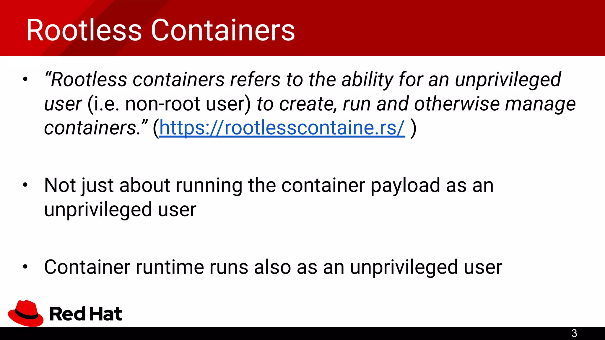 Rootless Containers
• “Rootless containers refers to the ability for an unprivileged
user (i.e. non-root user) to create, run and otherwise manage
containers.” (https://rootlesscontaine.rs/ )
• Not just about running the container payload as an
unprivileged user
• Container runtime runs also as an unprivileged user
3
 