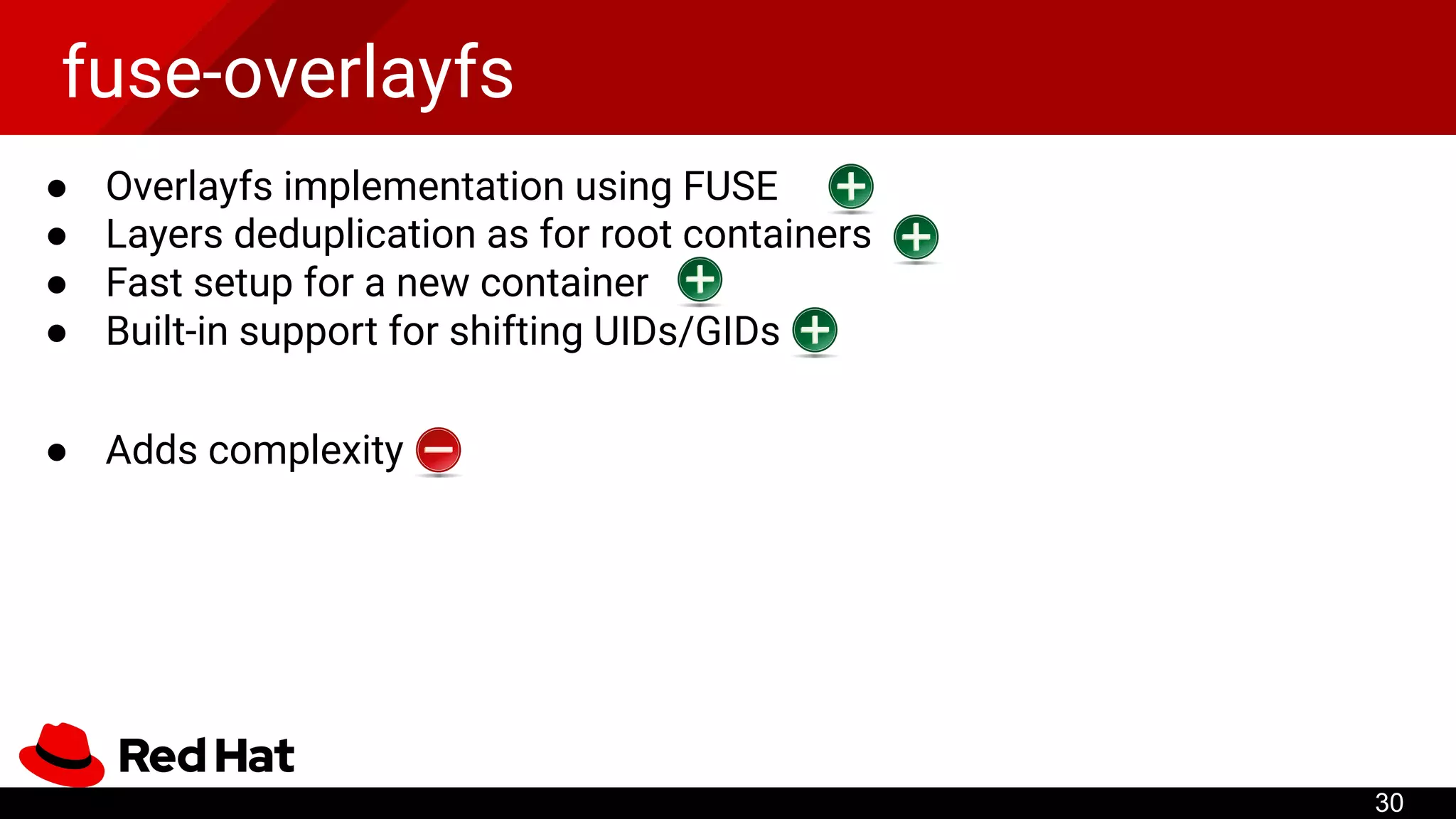 fuse-overlayfs
● Overlayfs implementation using FUSE
● Layers deduplication as for root containers
● Fast setup for a new container
● Built-in support for shifting UIDs/GIDs
● Adds complexity
30
 