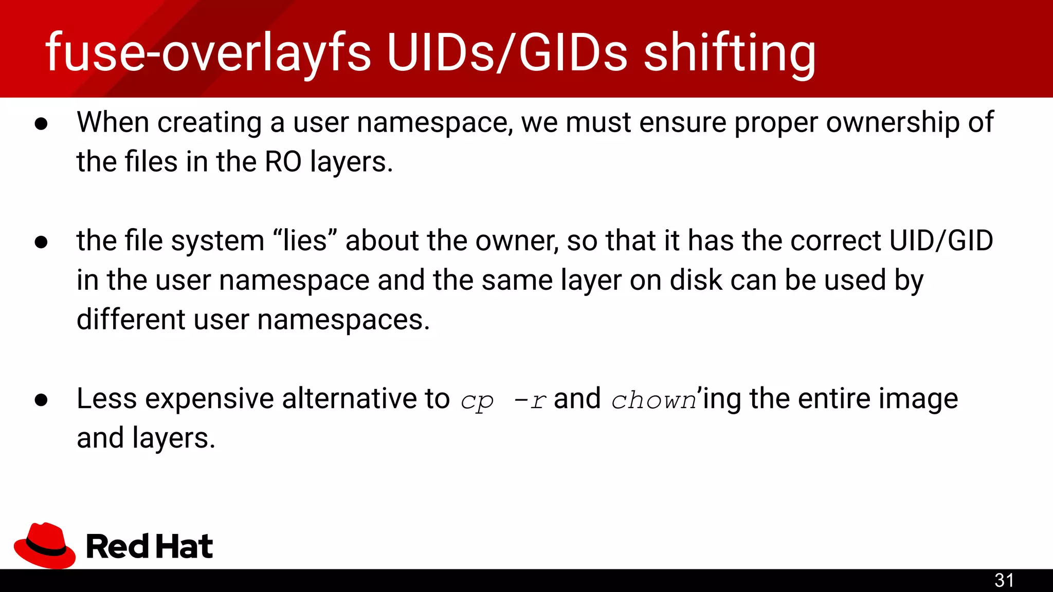 fuse-overlayfs UIDs/GIDs shifting
● When creating a user namespace, we must ensure proper ownership of
the ﬁles in the RO layers.
● the ﬁle system “lies” about the owner, so that it has the correct UID/GID
in the user namespace and the same layer on disk can be used by
different user namespaces.
● Less expensive alternative to cp -r and chown’ing the entire image
and layers.
31
 